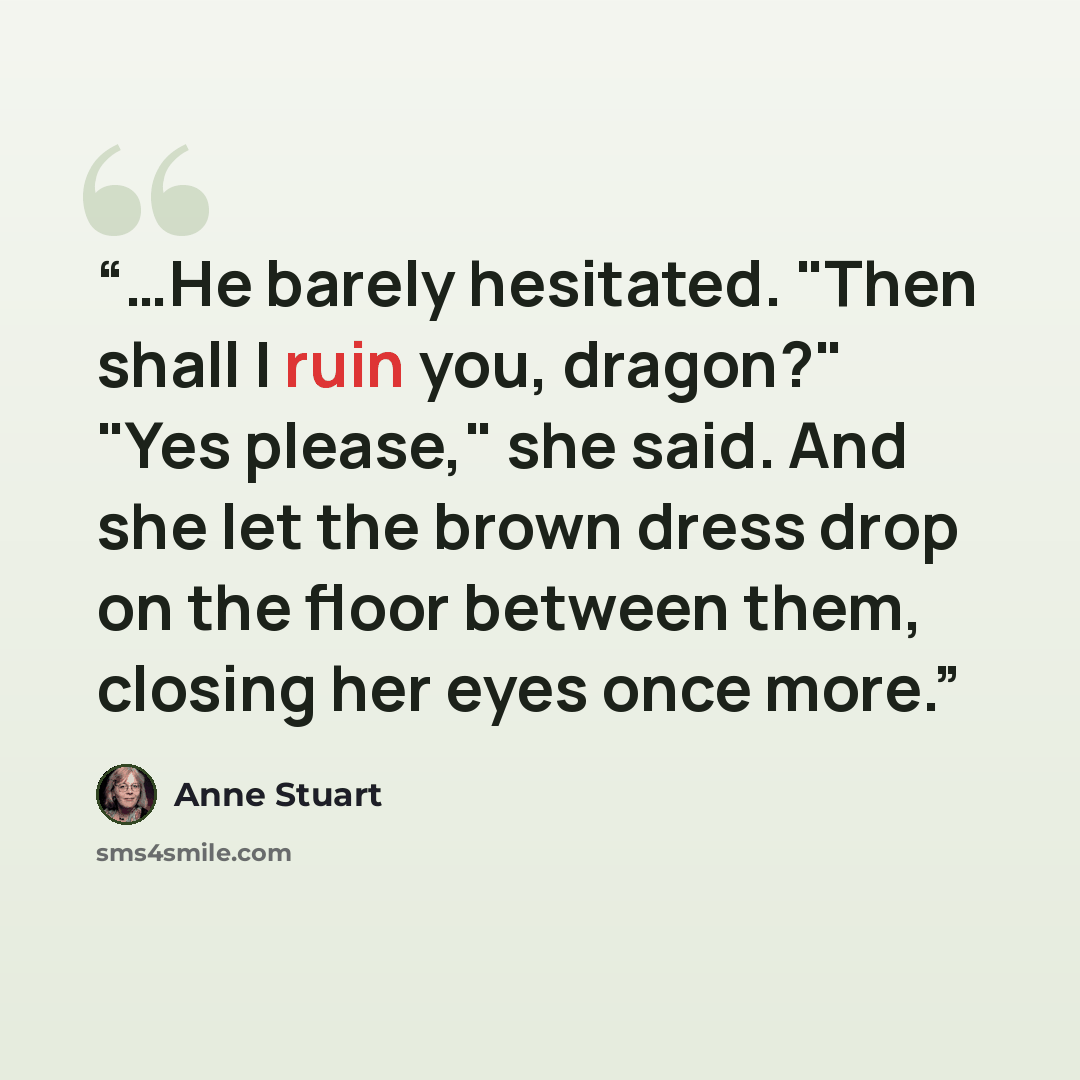 “…He barely hesitated. "Then shall I ruin you, dragon?" "Yes please," she said. And she let the brown dress drop on the floor between them, closing her eyes once more.” quote by Anne Stuart
