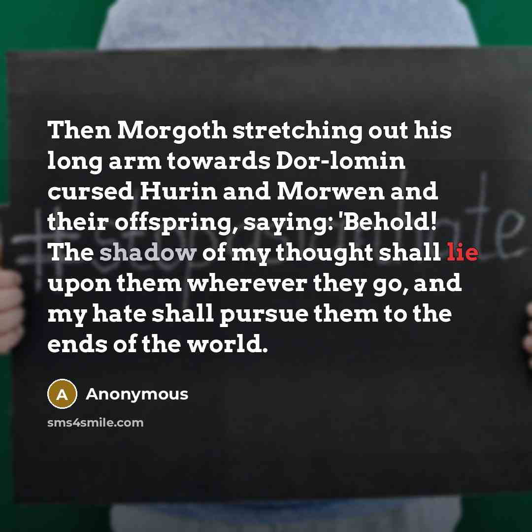 “Then Morgoth stretching out his long arm towards Dor-lomin cursed Hurin and Morwen and their offspring, saying: 'Behold! The shadow of my thought shall lie upon them wherever they go, and my hate shall pursue them to the ends of the world.” quote by Anonymous