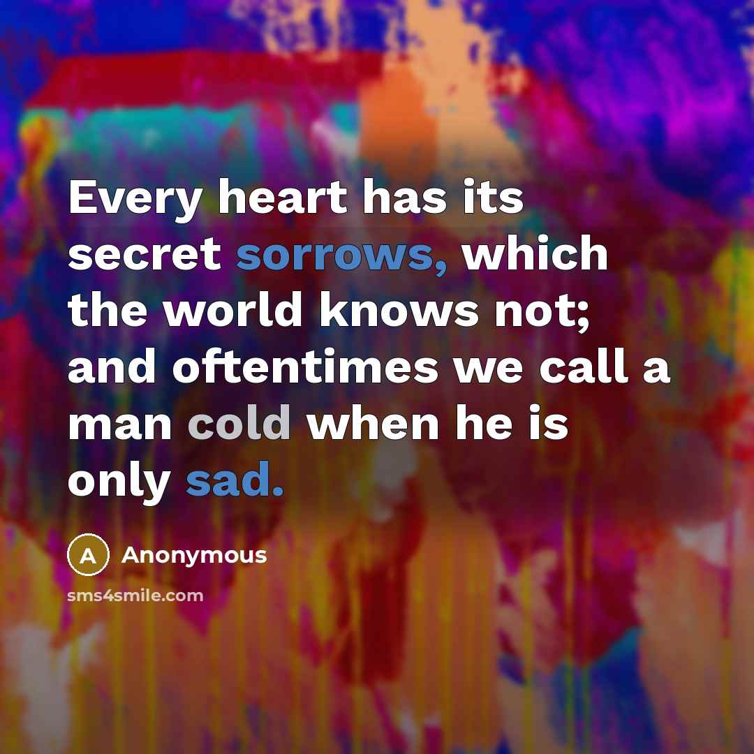 “Every heart has its secret sorrows, which the world knows not; and oftentimes we call a man cold when he is only sad.” quote by Anonymous