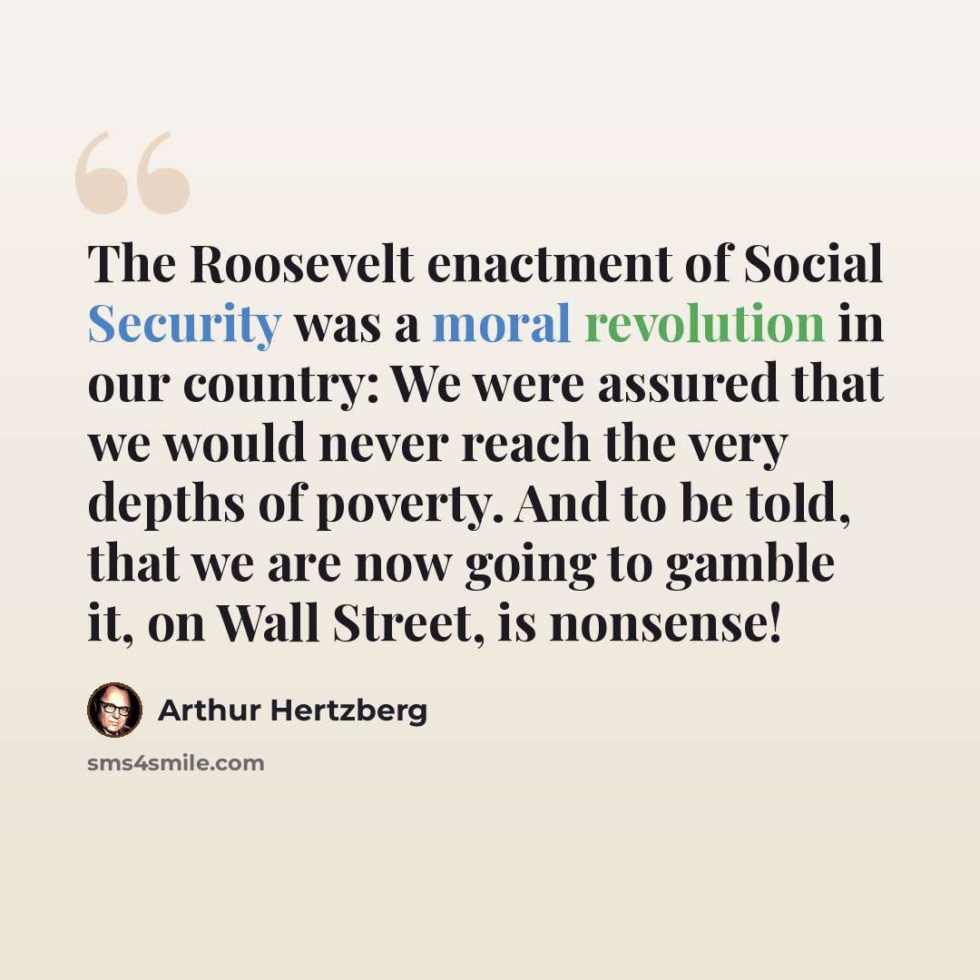 “The Roosevelt enactment of Social Security was a moral revolution in our country: We were assured that we would never reach the very depths of poverty. And to be told, that we are now going to gamble it, on Wall Street, is nonsense!” quote by Arthur Hertzberg