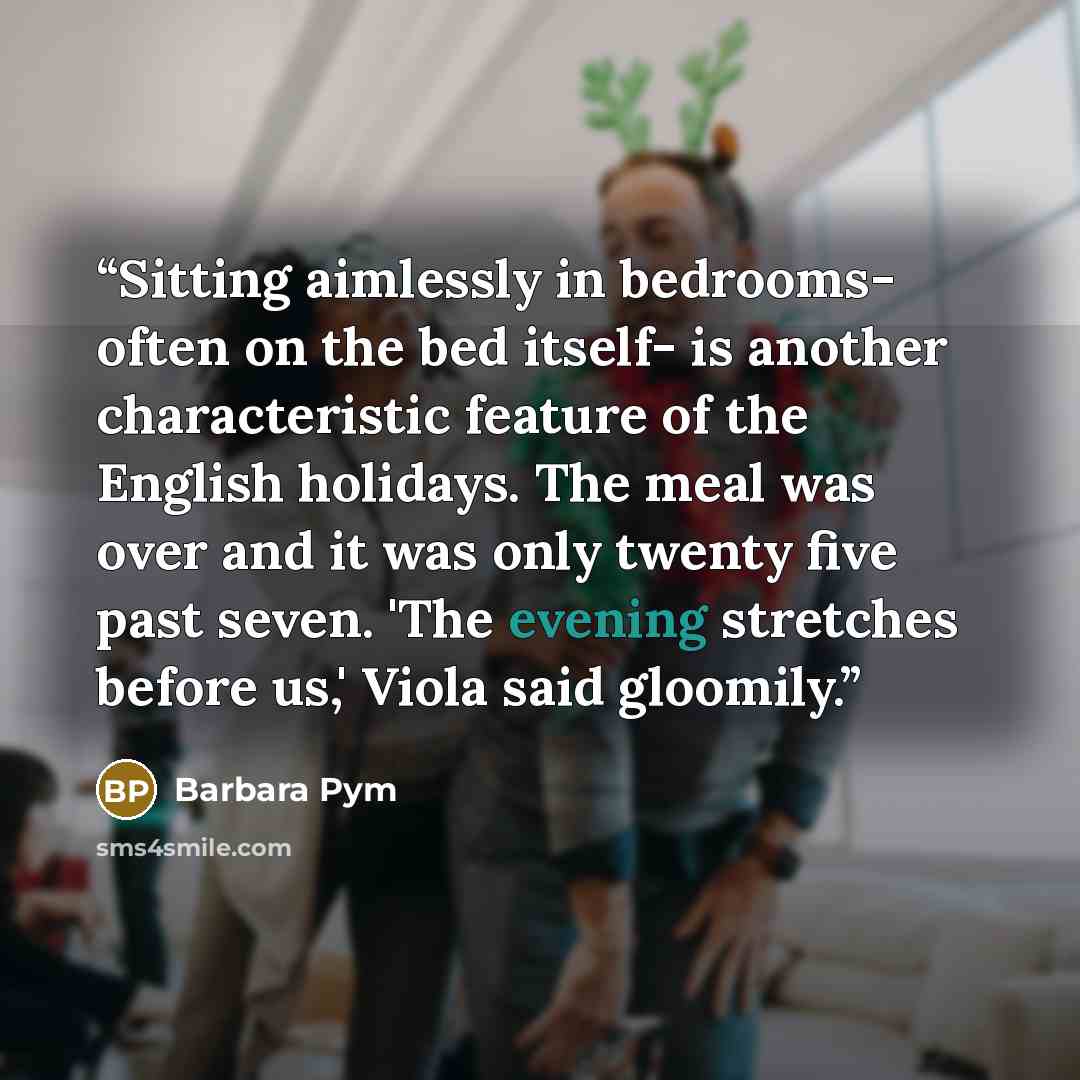 “Sitting aimlessly in bedrooms- often on the bed itself- is another characteristic feature of the English holidays. The meal was over and it was only twenty five past seven. 'The evening stretches before us,' Viola said gloomily.” quote by Barbara Pym