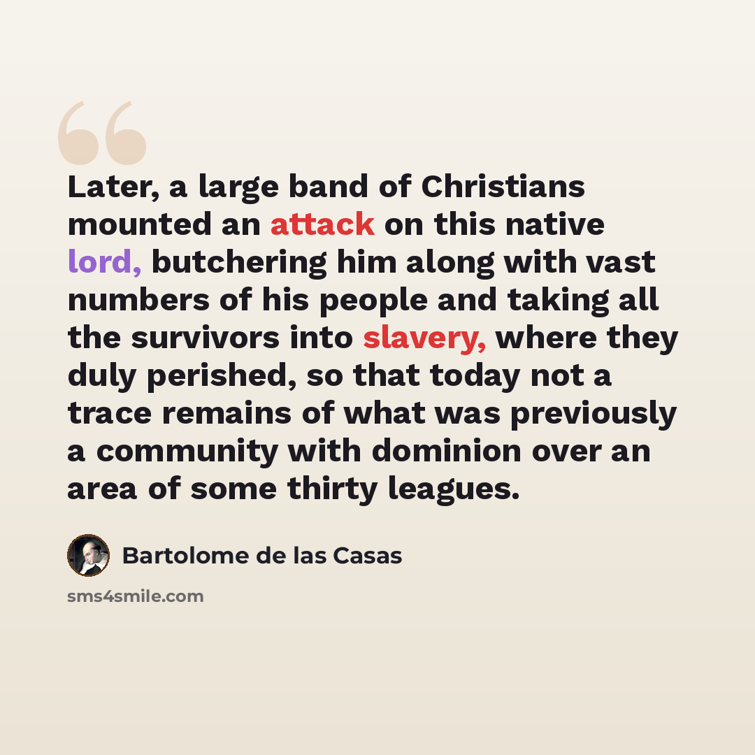 “Later, a large band of Christians mounted an attack on this native lord, butchering him along with vast numbers of his people and taking all the survivors into slavery, where they duly perished, so that today not a trace remains of what was previously a community with dominion over an area of some…” quote by Bartolome de las Casas