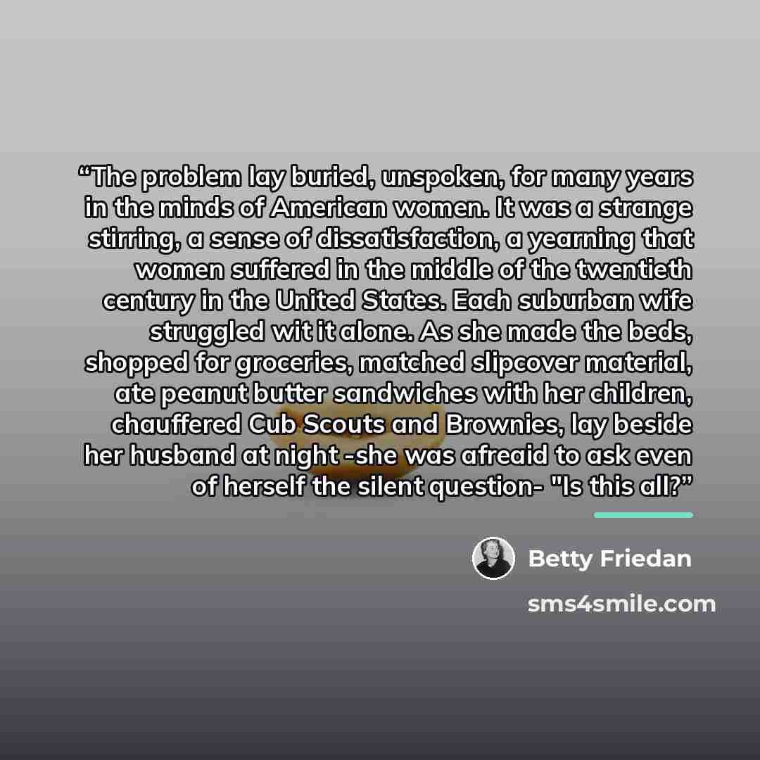 “The problem lay buried, unspoken, for many years in the minds of American women. It was a strange stirring, a sense of dissatisfaction, a yearning that women suffered in the middle of the twentieth century in the United States. Each suburban wife struggled wit it alone. As she made the beds…” quote by Betty Friedan