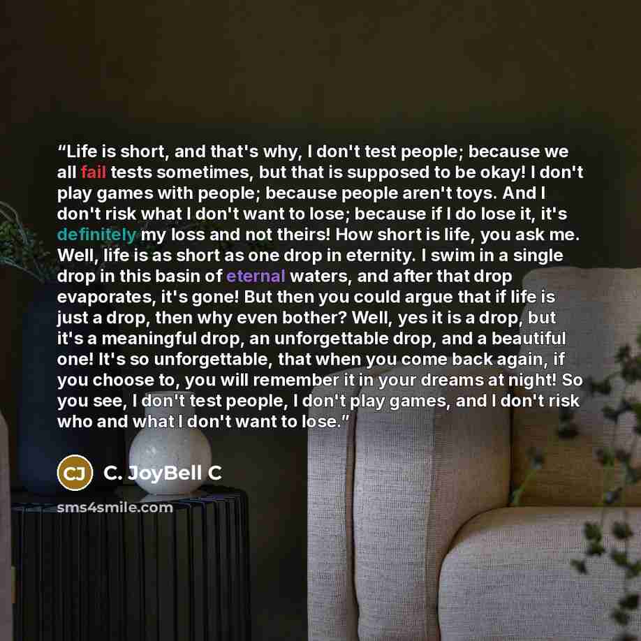 “Life is short, and that's why, I don't test people; because we all fail tests sometimes, but that is supposed to be okay! I don't play games with people; because people aren't toys. And I don't risk what I don't want to lose; because if I do lose it, it's definitely my loss and not theirs! How…” quote by C. JoyBell C