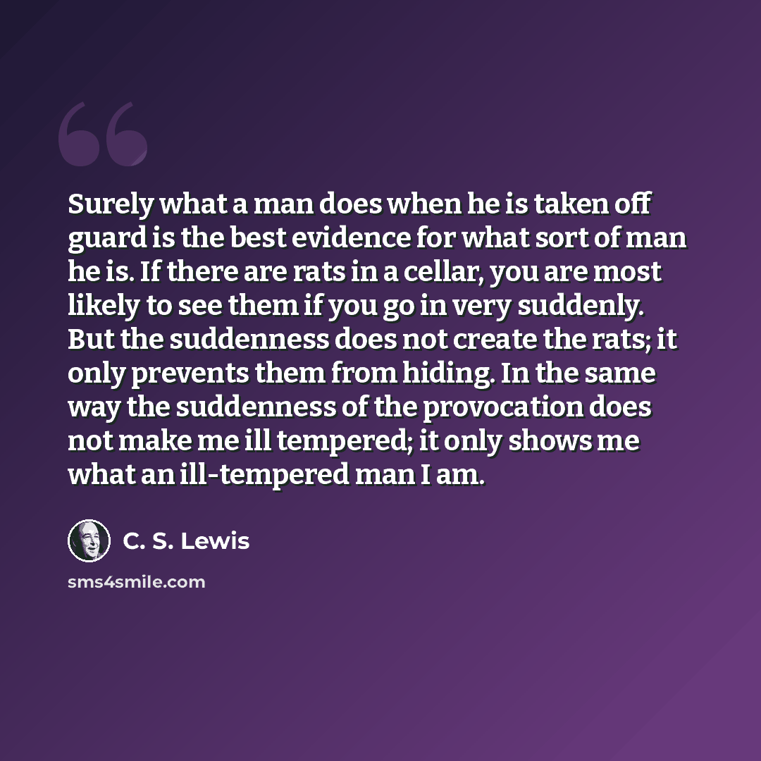 “Surely what a man does when he is taken off guard is the best evidence for what sort of man he is. If there are rats in a cellar, you are most likely to see them if you go in very suddenly. But the suddenness does not create the rats; it only prevents them from hiding. In the same way the…” quote by C. S. Lewis