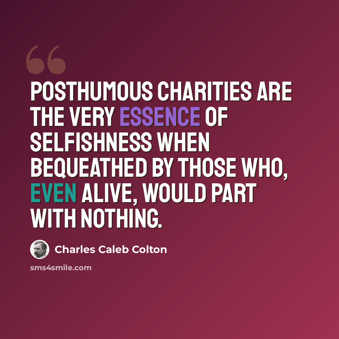 “Posthumous charities are the very essence of selfishness when bequeathed by those who, even alive, would part with nothing.” quote by Charles Caleb Colton