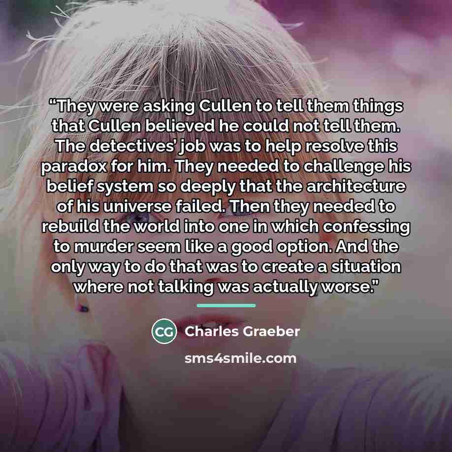 “They were asking Cullen to tell them things that Cullen believed he could not tell them. The detectives’ job was to help resolve this paradox for him. They needed to challenge his belief system so deeply that the architecture of his universe failed. Then they needed to rebuild the world into one…” quote by Charles Graeber