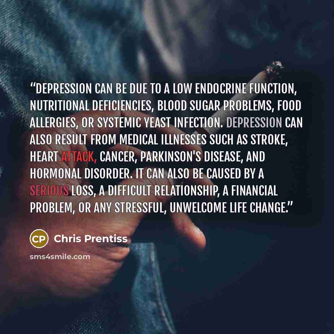 “Depression can be due to a low endocrine function, nutritional deficiencies, blood sugar problems, food allergies, or systemic yeast infection. Depression can also result from medical illnesses such as stroke, heart attack, cancer, Parkinson's disease, and hormonal disorder. It can also be caused…” quote by Chris Prentiss