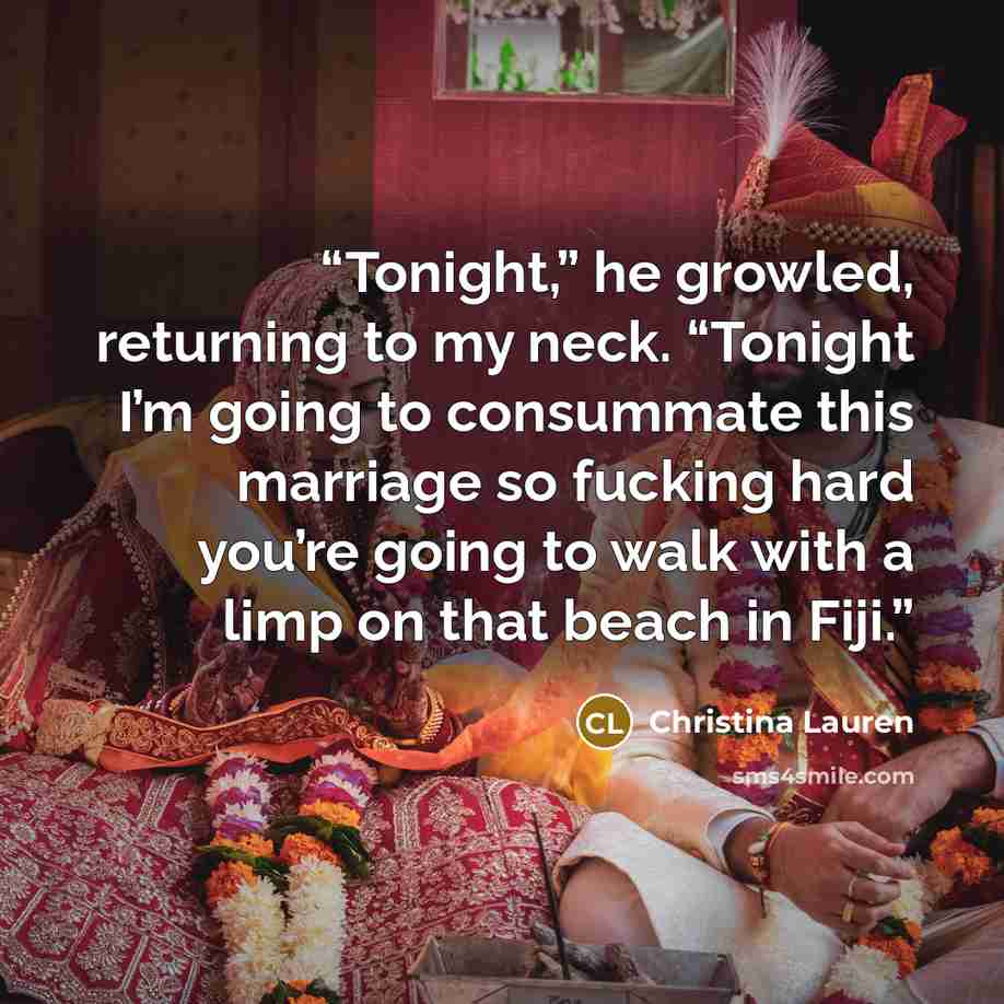 “Tonight,” he growled, returning to my neck. “Tonight I’m going to consummate this marriage so fucking hard you’re going to walk with a limp on that beach in Fiji.” quote by Christina Lauren