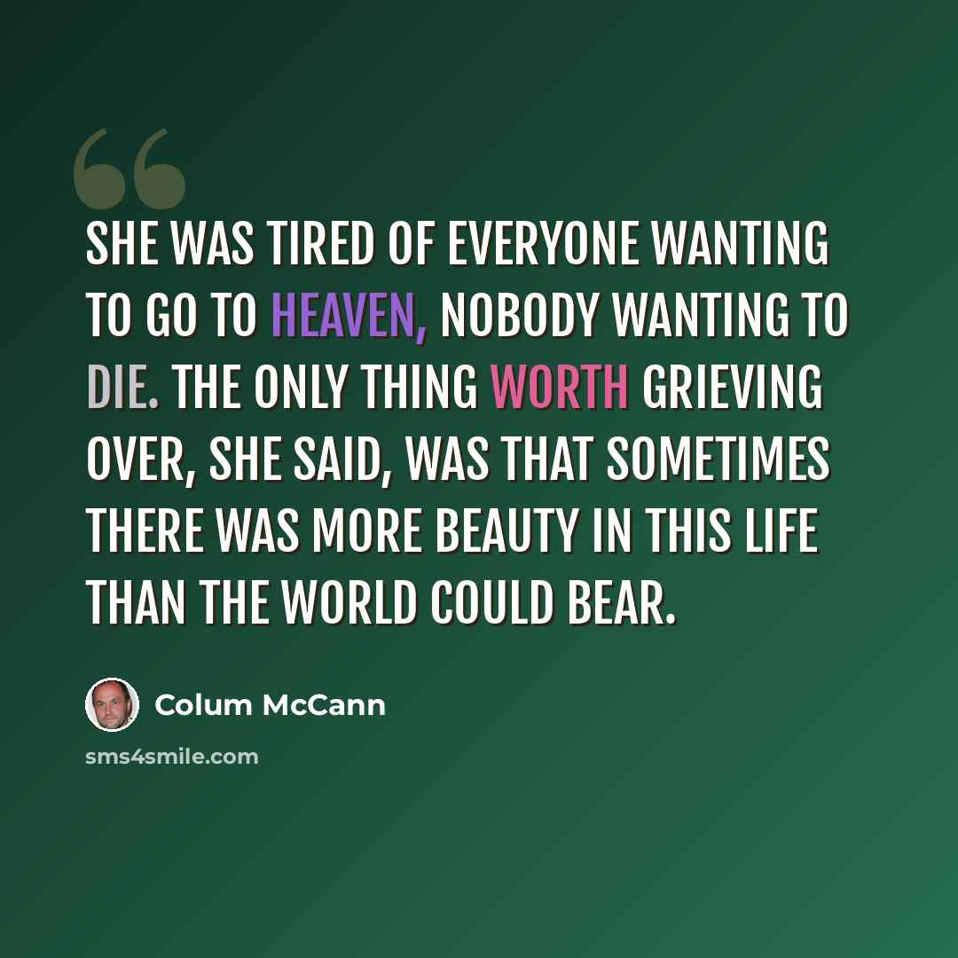 “She was tired of everyone wanting to go to heaven, nobody wanting to die. The only thing worth grieving over, she said, was that sometimes there was more beauty in this life than the world could bear.” quote by Colum McCann