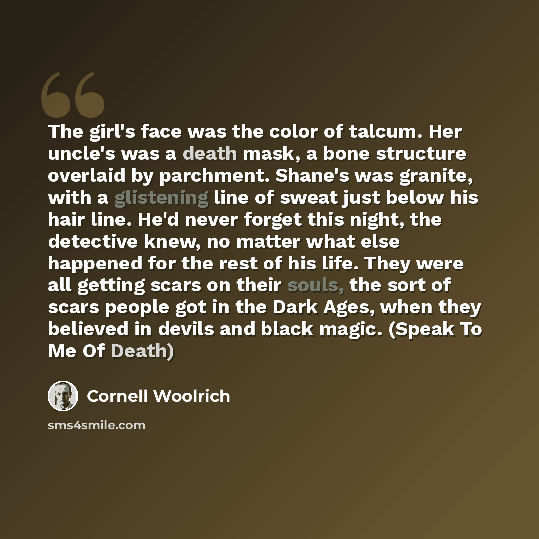 “The girl's face was the color of talcum. Her uncle's was a death mask, a bone structure overlaid by parchment. Shane's was granite, with a glistening line of sweat just below his hair line. He'd never forget this night, the detective knew, no matter what else happened for the rest of his life…” quote by Cornell Woolrich