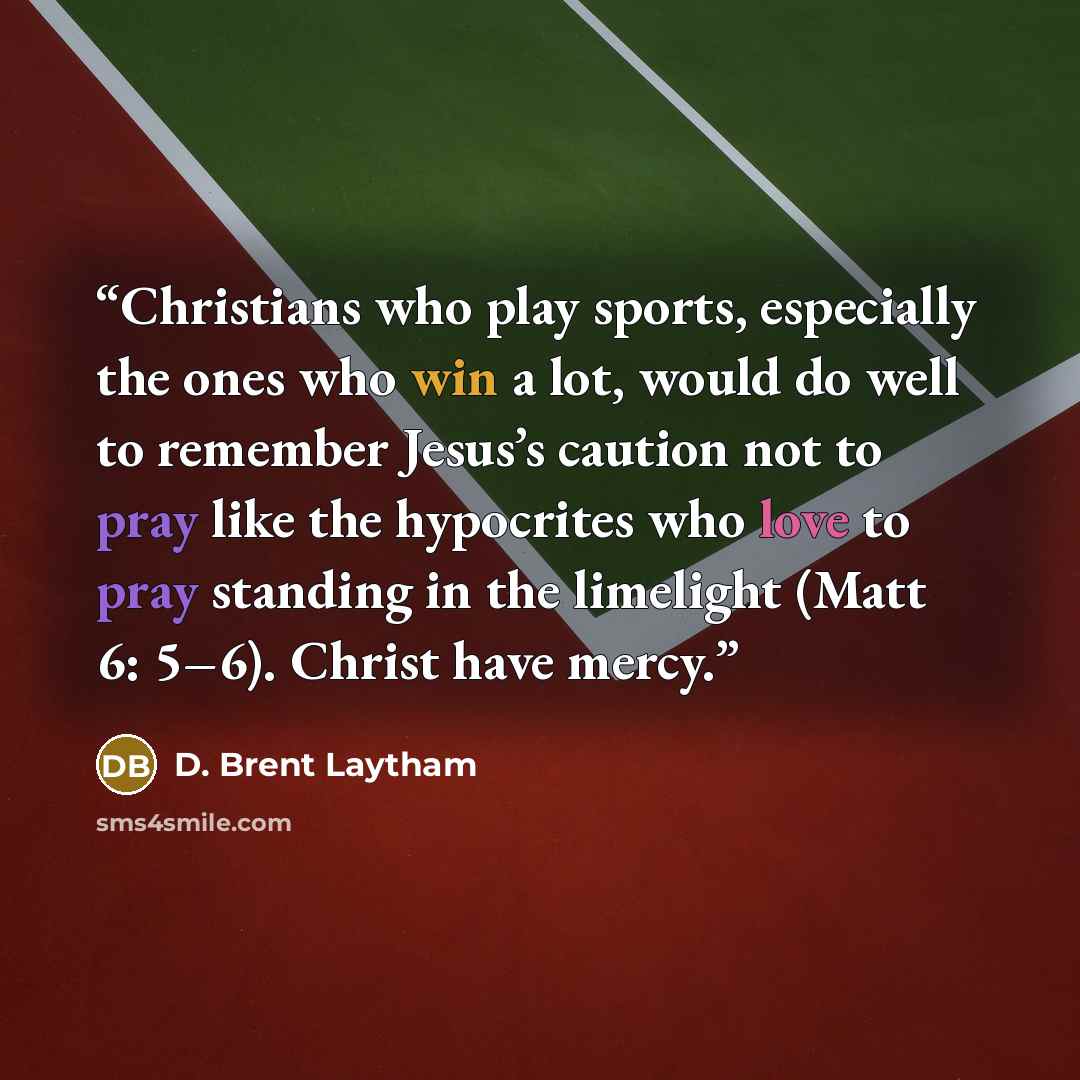 “Christians who play sports, especially the ones who win a lot, would do well to remember Jesus’s caution not to pray like the hypocrites who love to pray standing in the limelight (Matt 6: 5–6). Christ have mercy.” quote by D. Brent Laytham