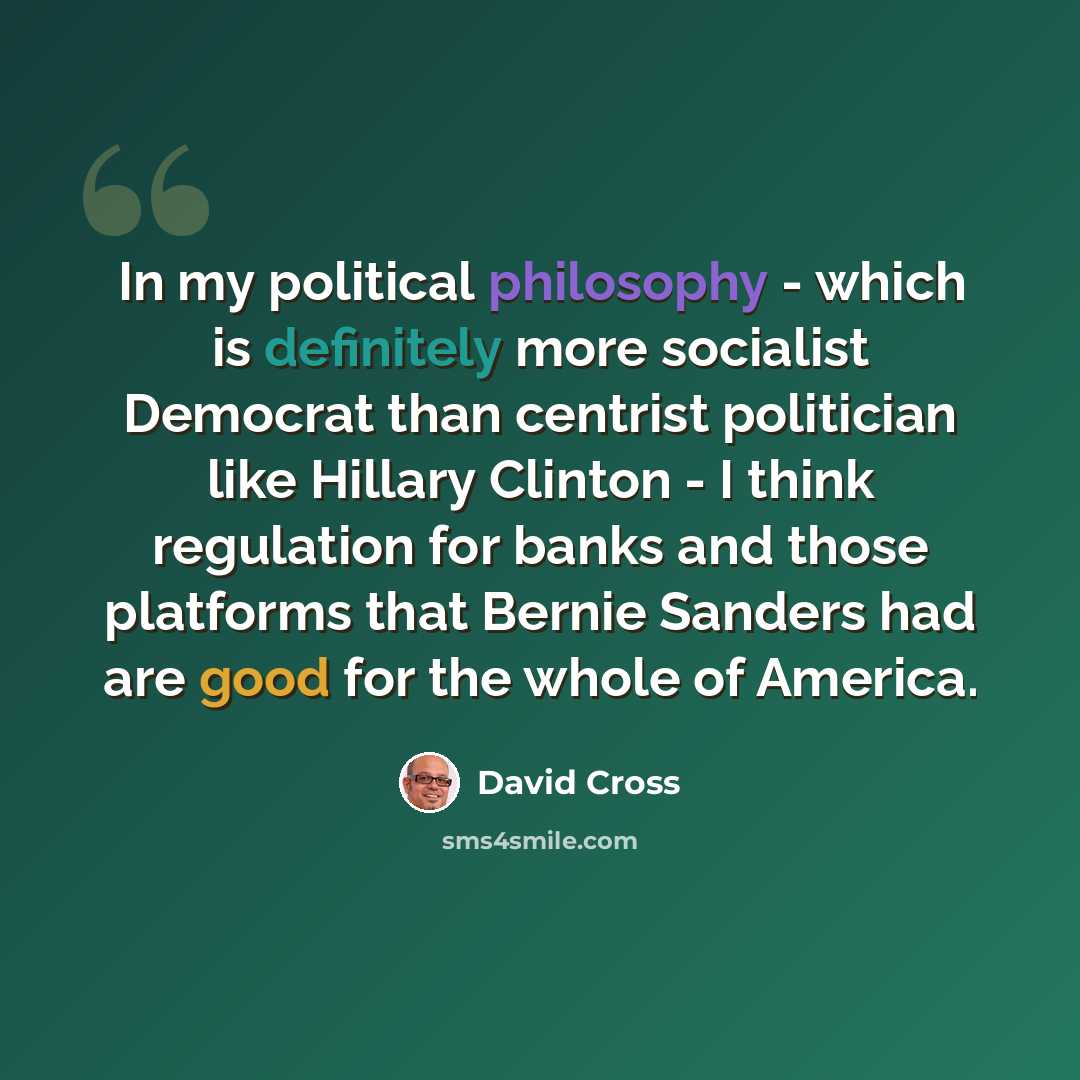 “In my political philosophy - which is definitely more socialist Democrat than centrist politician like Hillary Clinton - I think regulation for banks and those platforms that Bernie Sanders had are good for the whole of America.” quote by David Cross