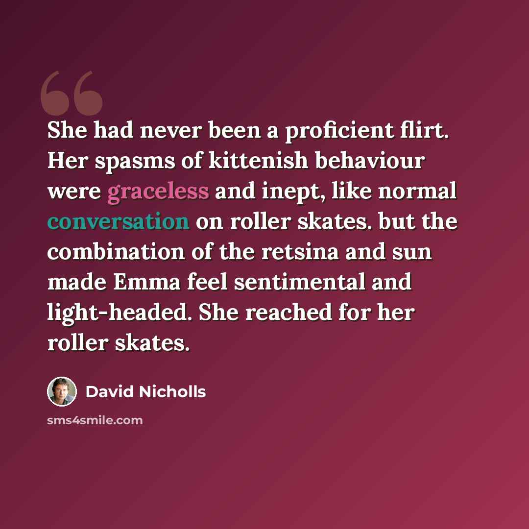 “She had never been a proficient flirt. Her spasms of kittenish behaviour were graceless and inept, like normal conversation on roller skates. but the combination of the retsina and sun made Emma feel sentimental and light-headed. She reached for her roller skates.” quote by David Nicholls