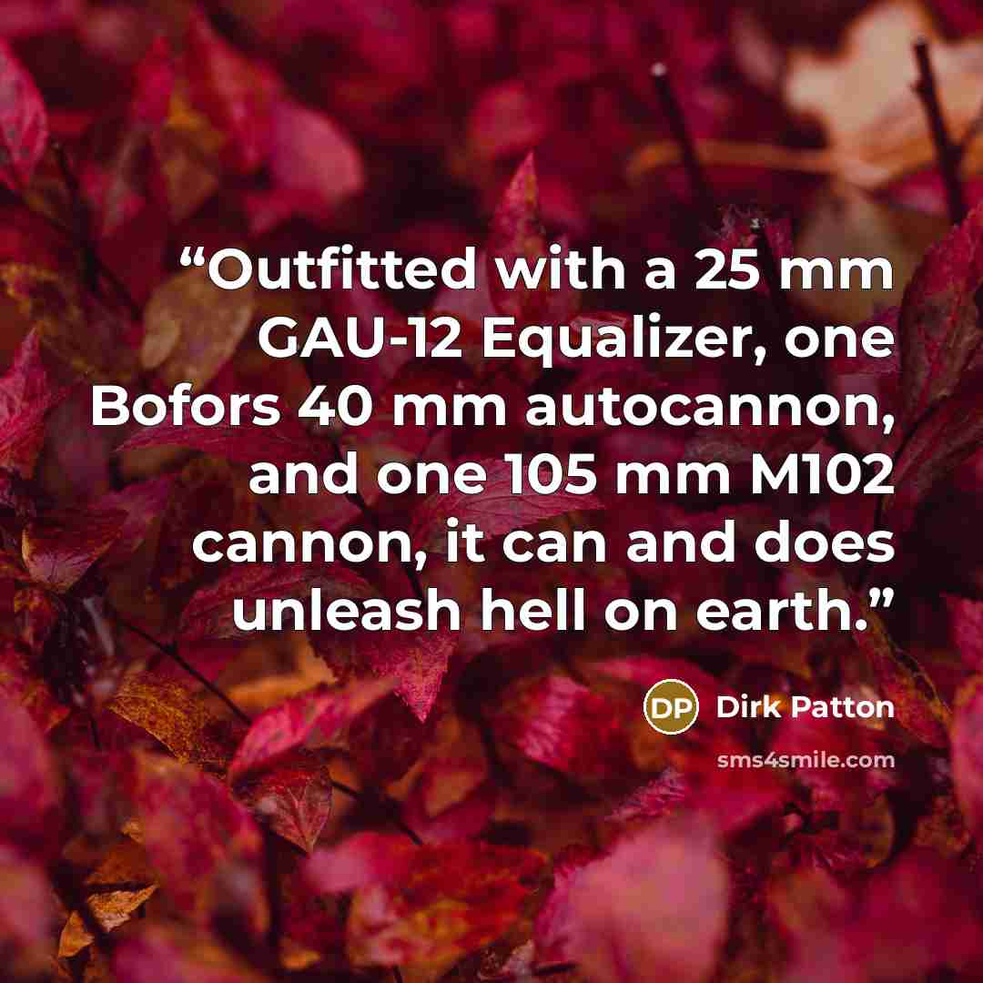 “Outfitted with a 25 mm GAU-12 Equalizer, one Bofors 40 mm autocannon, and one 105 mm M102 cannon, it can and does unleash hell on earth.” quote by Dirk Patton