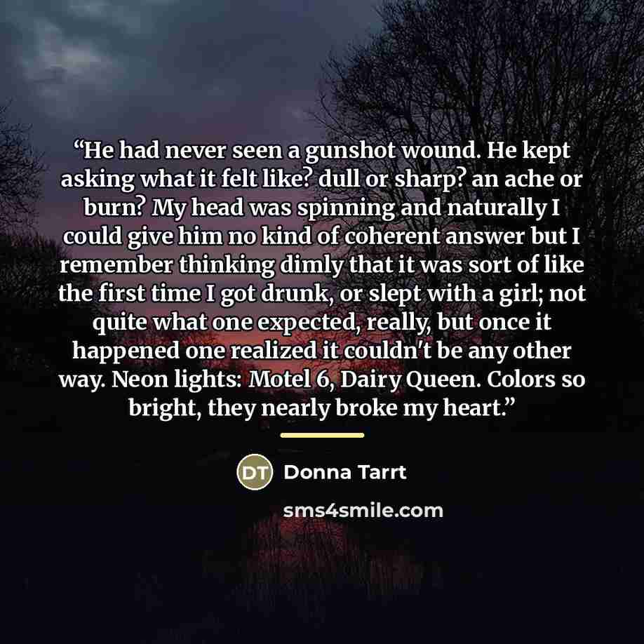 “He had never seen a gunshot wound. He kept asking what it felt like? dull or sharp? an ache or burn? My head was spinning and naturally I could give him no kind of coherent answer but I remember thinking dimly that it was sort of like the first time I got drunk, or slept with a girl; not quite…” quote by Donna Tarrt