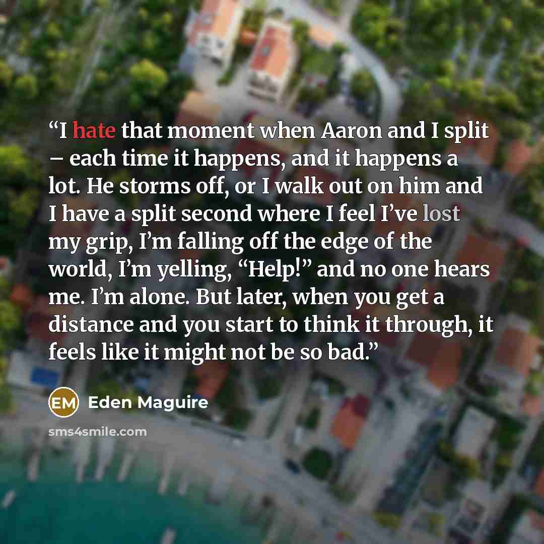 “I hate that moment when Aaron and I split – each time it happens, and it happens a lot. He storms off, or I walk out on him and I have a split second where I feel I’ve lost my grip, I’m falling off the edge of the world, I’m yelling, “Help!” and no one hears me. I’m alone. But later, when you get…” quote by Eden Maguire
