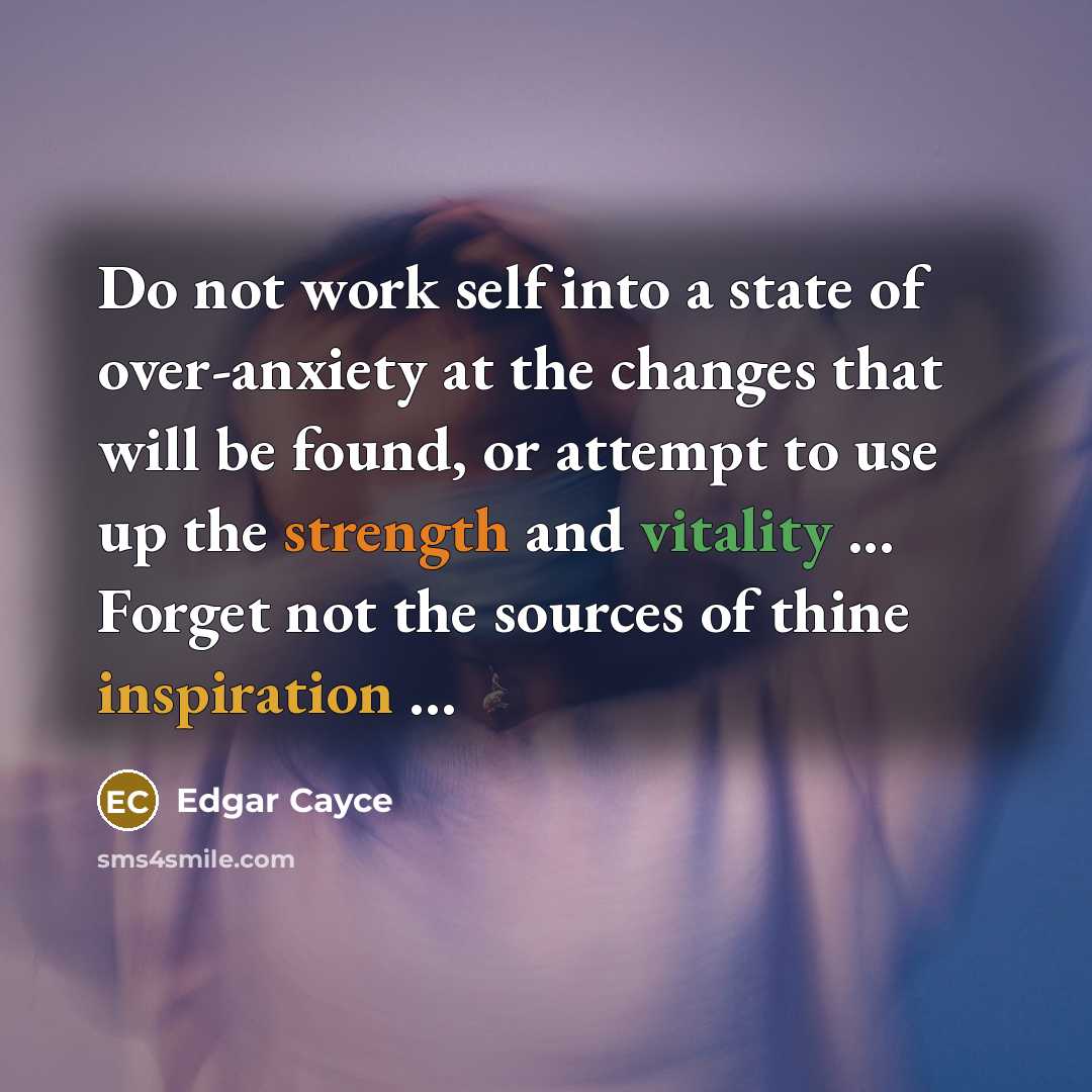 “Do not work self into a state of over-anxiety at the changes that will be found, or attempt to use up the strength and vitality ... Forget not the sources of thine inspiration ...” quote by Edgar Cayce