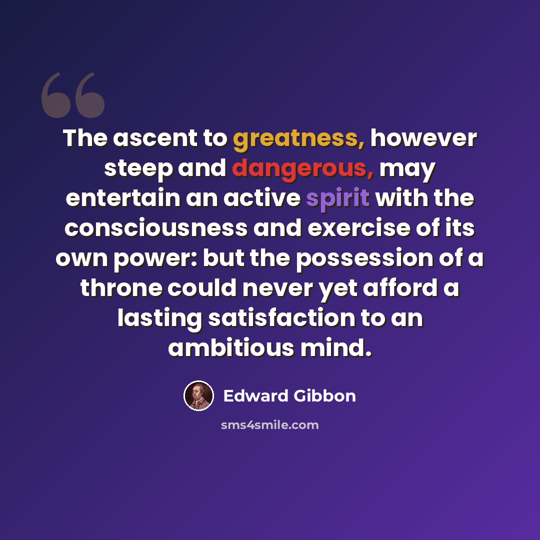 “The ascent to greatness, however steep and dangerous, may entertain an active spirit with the consciousness and exercise of its own power: but the possession of a throne could never yet afford a lasting satisfaction to an ambitious mind.” quote by Edward Gibbon
