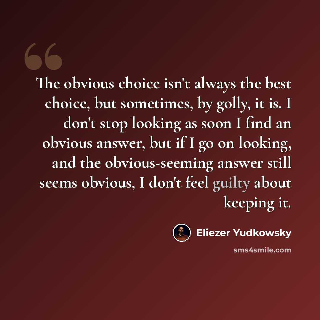 “The obvious choice isn't always the best choice, but sometimes, by golly, it is. I don't stop looking as soon I find an obvious answer, but if I go on looking, and the obvious-seeming answer still seems obvious, I don't feel guilty about keeping it.” quote by Eliezer Yudkowsky