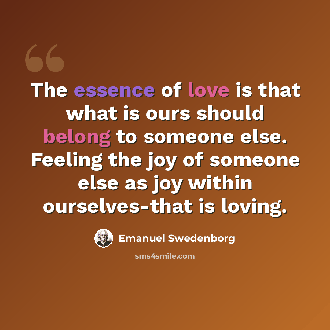 “The essence of love is that what is ours should belong to someone else. Feeling the joy of someone else as joy within ourselves-that is loving.” quote by Emanuel Swedenborg