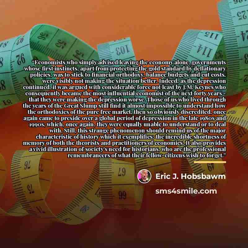 “Economists who simply advised leaving the economy alone, governments whose first instincts, apart from protecting the gold standard by deflationary policies, was to stick to financial orthodoxy, balance budgets and cut costs, were visibly not making the situation better. Indeed, as the depression…” quote by Eric J. Hobsbawm