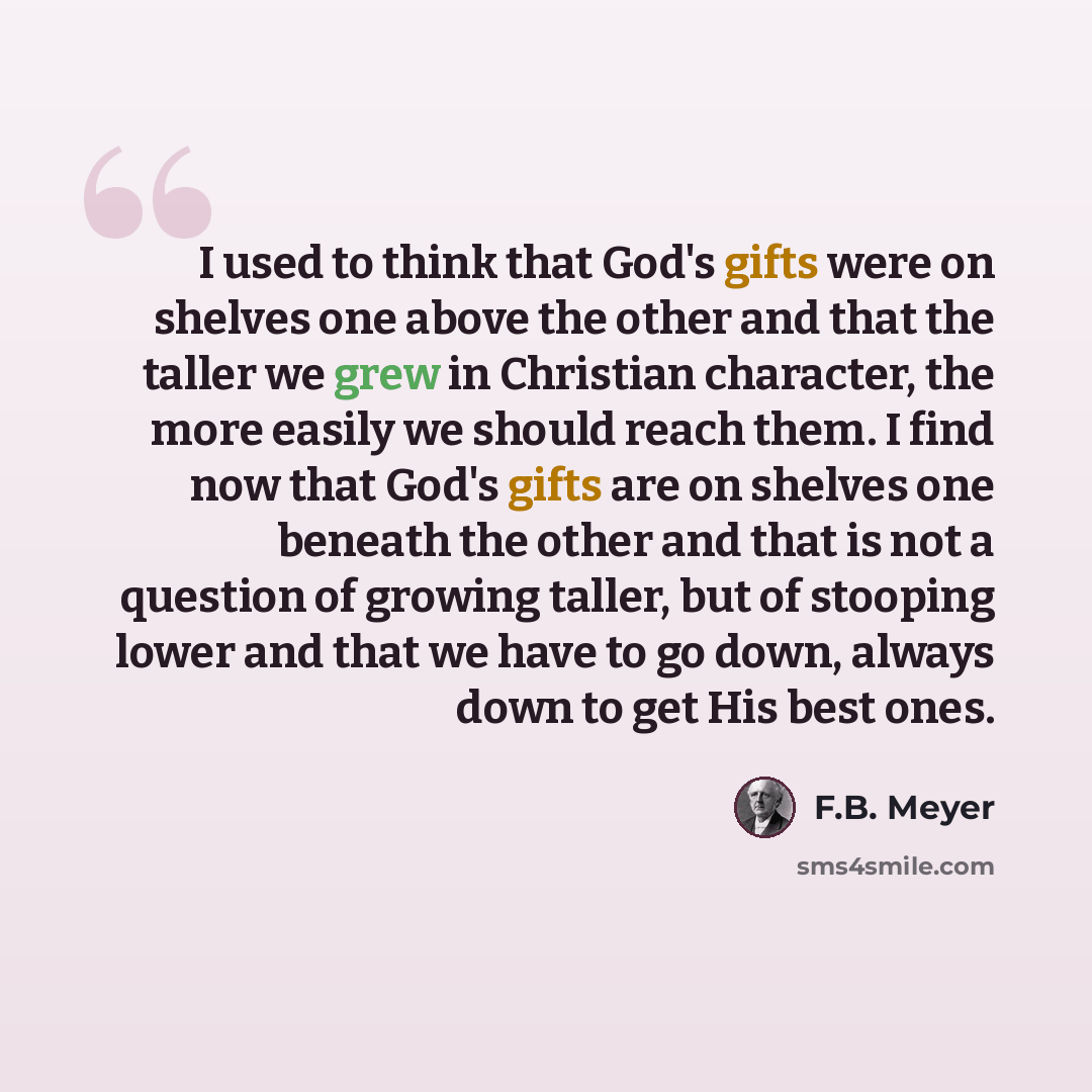 “I used to think that God's gifts were on shelves one above the other and that the taller we grew in Christian character, the more easily we should reach them. I find now that God's gifts are on shelves one beneath the other and that is not a question of growing taller, but of stooping lower and…” quote by F.B. Meyer