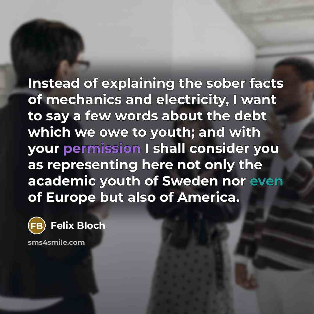“Instead of explaining the sober facts of mechanics and electricity, I want to say a few words about the debt which we owe to youth; and with your permission I shall consider you as representing here not only the academic youth of Sweden nor even of Europe but also of America.” quote by Felix Bloch
