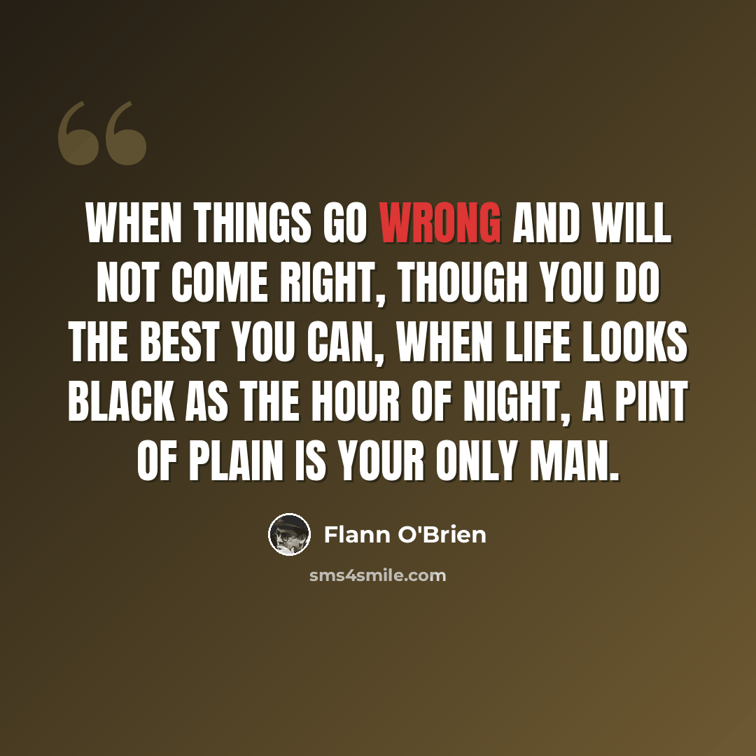 “When things go wrong and will not come right, Though you do the best you can, When life looks black as the hour of night, A PINT OF PLAIN IS YOUR ONLY MAN.” quote by Flann O'Brien