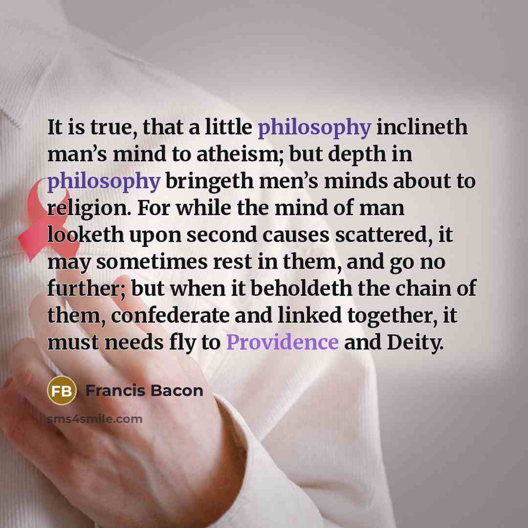 “It is true, that a little philosophy inclineth man’s mind to atheism; but depth in philosophy bringeth men’s minds about to religion. For while the mind of man looketh upon second causes scattered, it may sometimes rest in them, and go no further; but when it beholdeth the chain of them…” quote by Francis Bacon