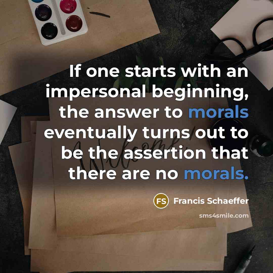 “If one starts with an impersonal beginning, the answer to morals eventually turns out to be the assertion that there are no morals.” quote by Francis Schaeffer