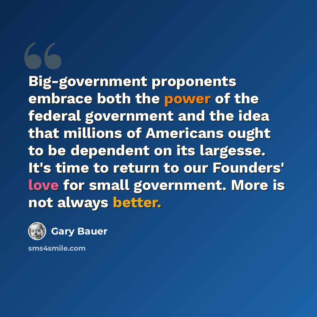 “Big-government proponents embrace both the power of the federal government and the idea that millions of Americans ought to be dependent on its largesse. It's time to return to our Founders' love for small government. More is not always better.” quote by Gary Bauer