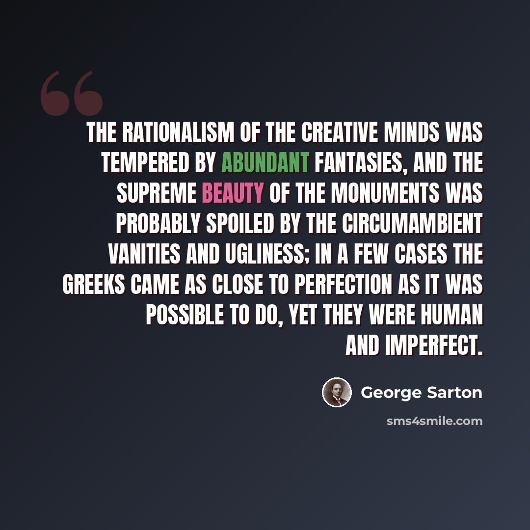 “The rationalism of the creative minds was tempered by abundant fantasies, and the supreme beauty of the monuments was probably spoiled by the circumambient vanities and ugliness; in a few cases the Greeks came as close to perfection as it was possible to do, yet they were human and imperfect.” quote by George Sarton