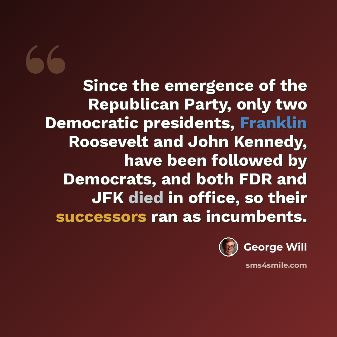 “Since the emergence of the Republican Party, only two Democratic presidents, Franklin Roosevelt and John Kennedy, have been followed by Democrats, and both FDR and JFK died in office, so their successors ran as incumbents.” quote by George Will