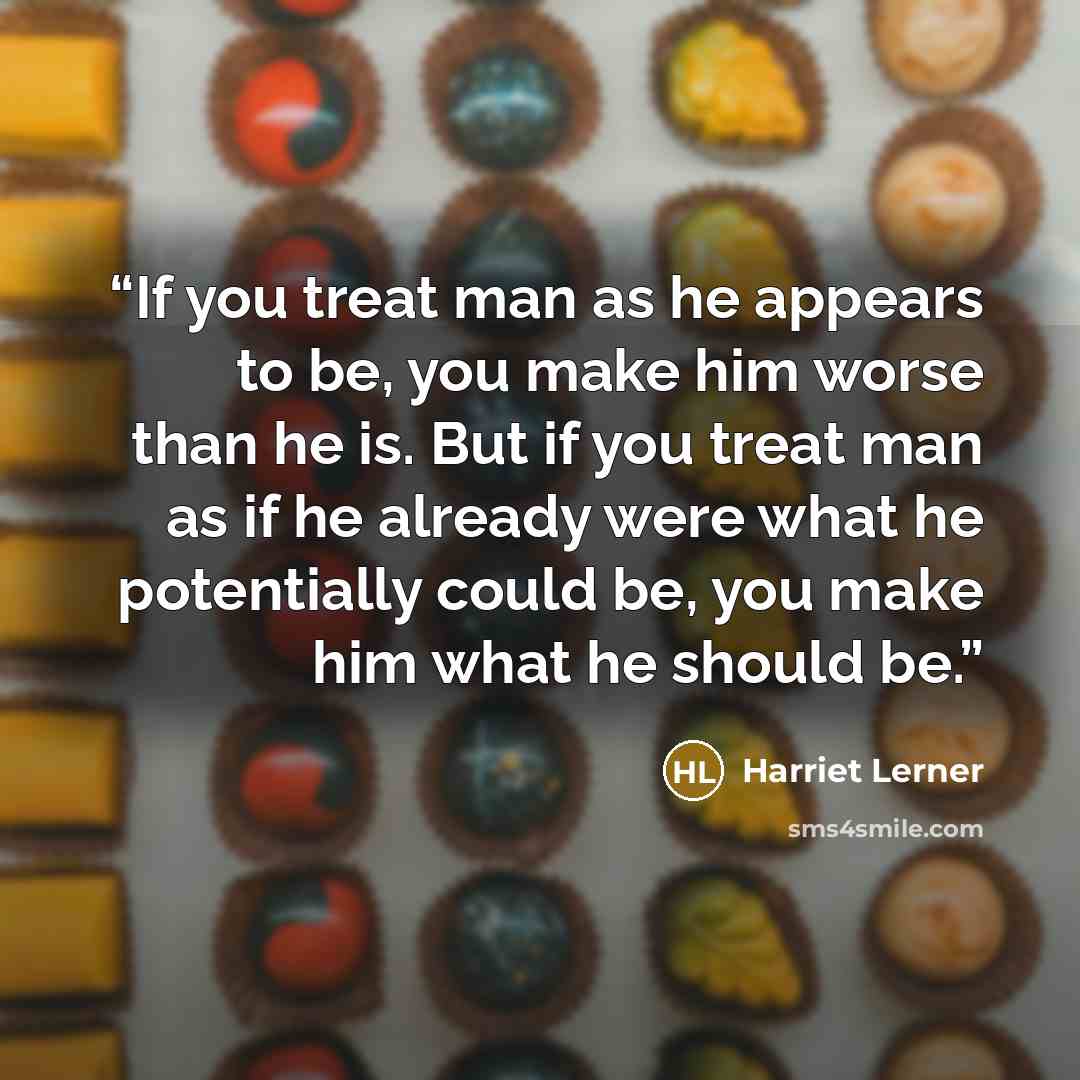 “If you treat man as he appears to be, you make him worse than he is. But if you treat man as if he already were what he potentially could be, you make him what he should be.” quote by Harriet Lerner