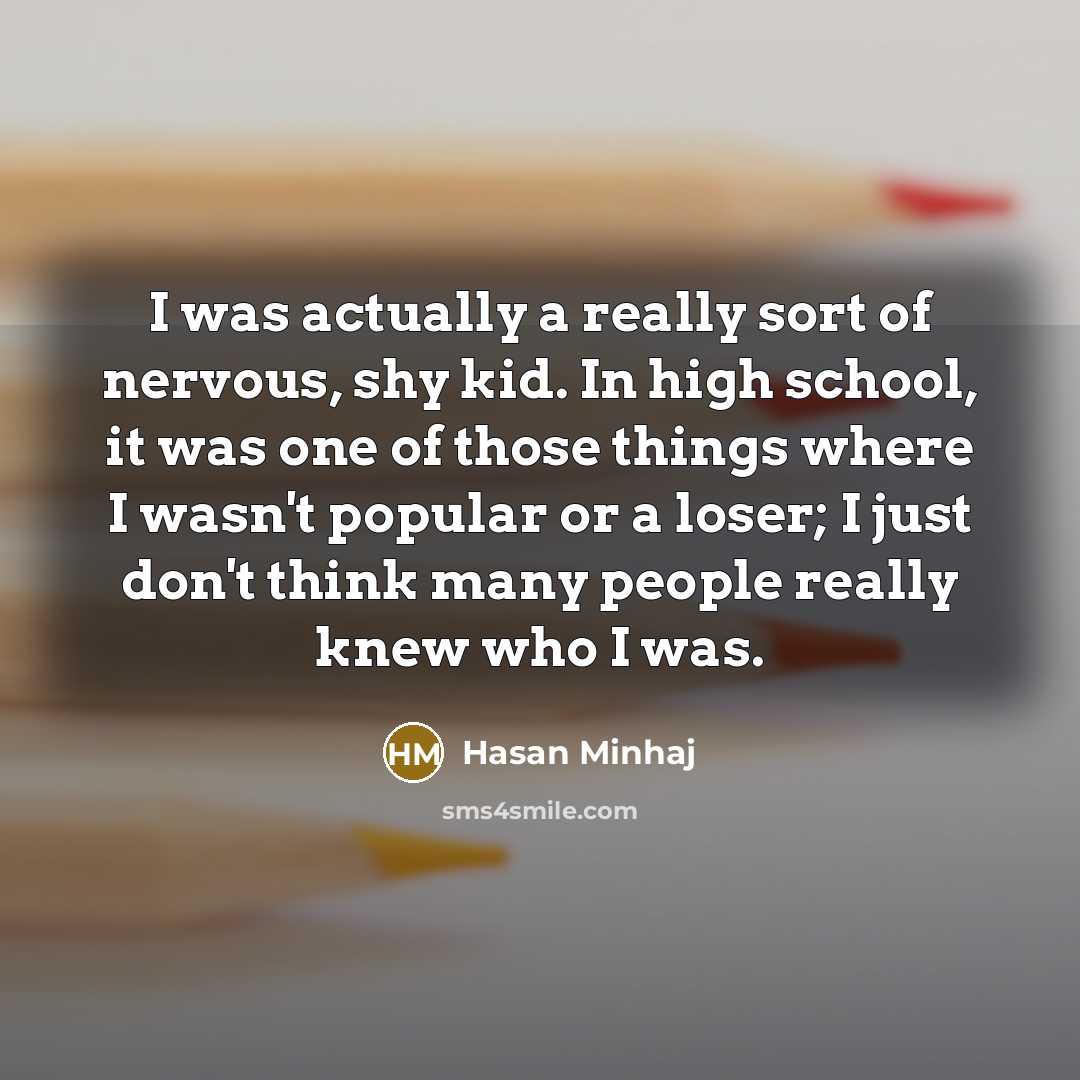 “I was actually a really sort of nervous, shy kid. In high school, it was one of those things where I wasn't popular or a loser; I just don't think many people really knew who I was.” quote by Hasan Minhaj