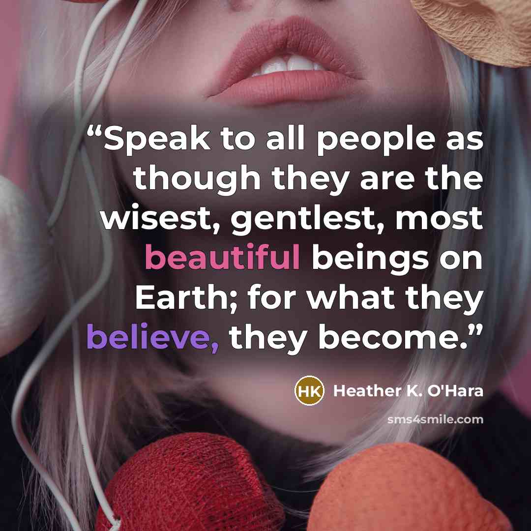 “Speak to all people as though they are the wisest, gentlest, most beautiful beings on Earth; for what they believe, they become.” quote by Heather K. O'Hara