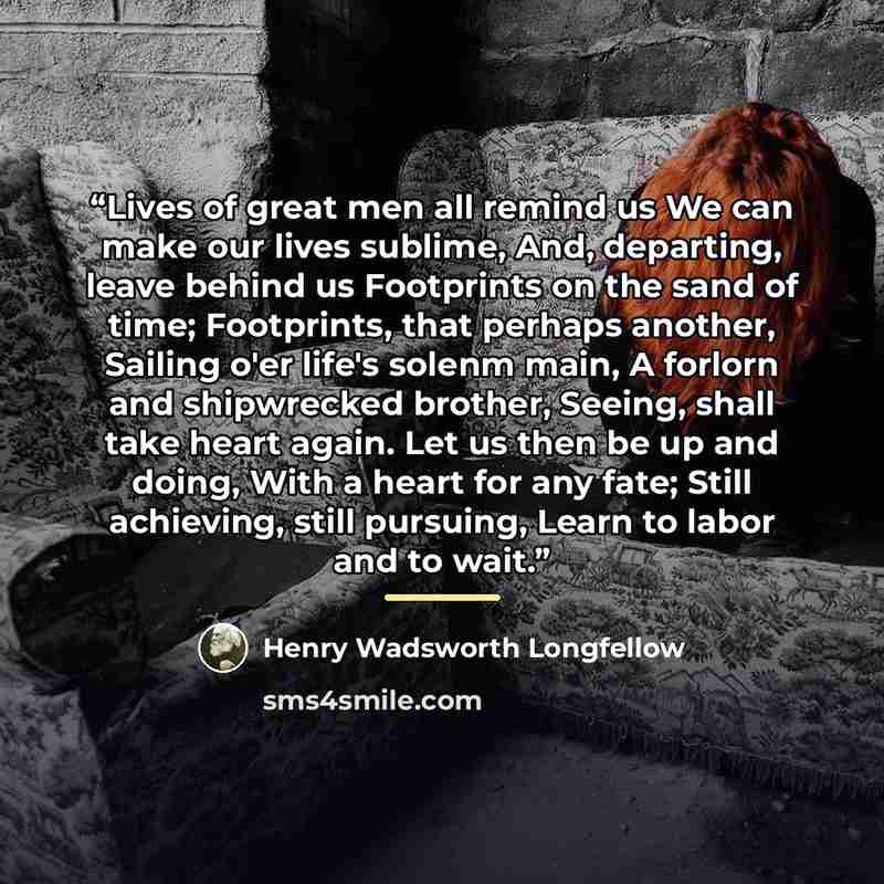 “Lives of great men all remind us We can make our lives sublime, And, departing, leave behind us Footprints on the sand of time; Footprints, that perhaps another, Sailing o'er life's solenm main, A forlorn and shipwrecked brother, Seeing, shall take heart again. Let us then be up and doing, With a…” quote by Henry Wadsworth Longfellow