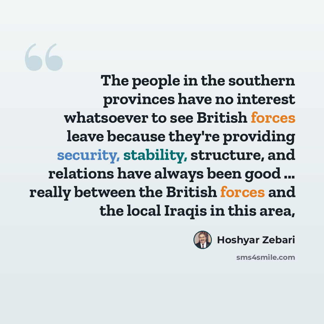 “The people in the southern provinces have no interest whatsoever to see British forces leave because they're providing security, stability, structure, and relations have always been good ... really between the British forces and the local Iraqis in this area,” quote by Hoshyar Zebari