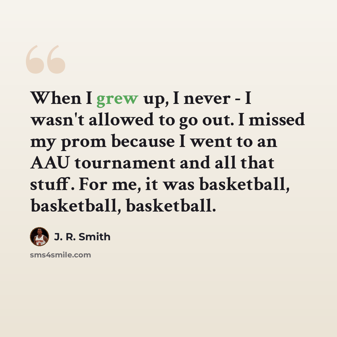 “When I grew up, I never - I wasn't allowed to go out. I missed my prom because I went to an AAU tournament and all that stuff. For me, it was basketball, basketball, basketball.” quote by J. R. Smith