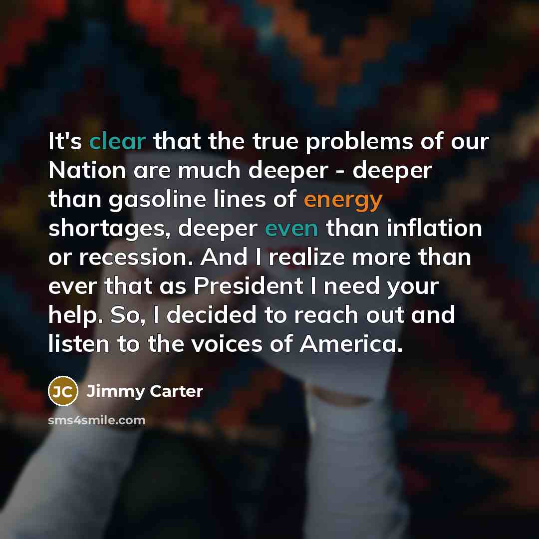 “It's clear that the true problems of our Nation are much deeper - deeper than gasoline lines of energy shortages, deeper even than inflation or recession. And I realize more than ever that as President I need your help. So, I decided to reach out and listen to the voices of America.” quote by Jimmy Carter
