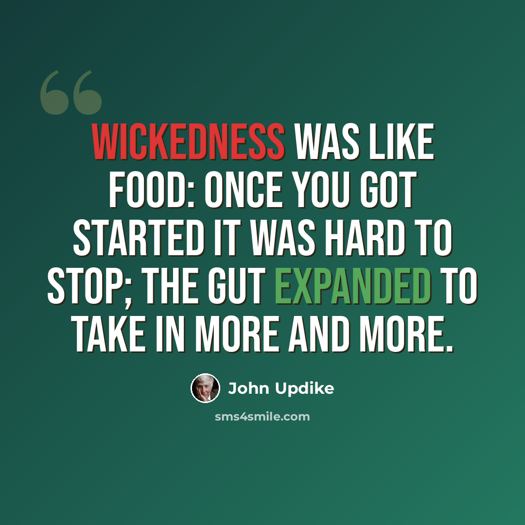 “Wickedness was like food: once you got started it was hard to stop; the gut expanded to take in more and more.” quote by John Updike