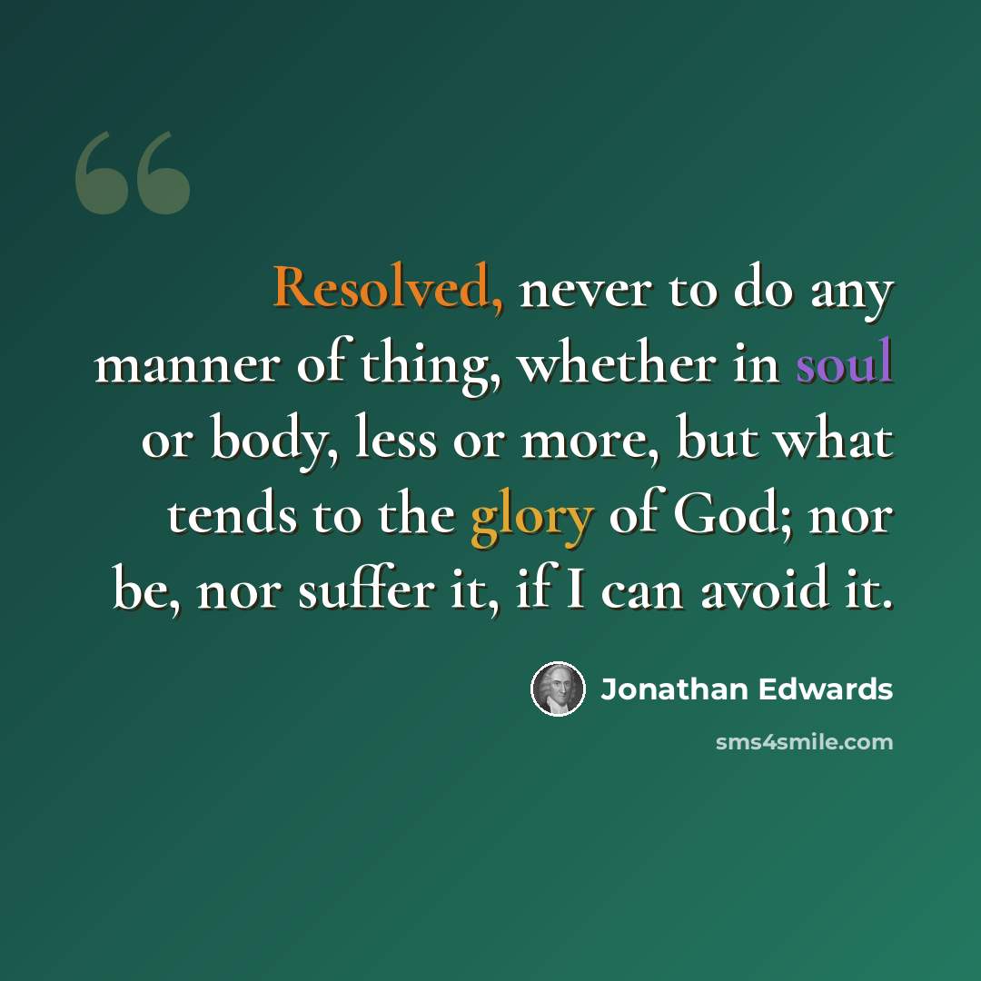 “Resolved, never to do any manner of thing, whether in soul or body, less or more, but what tends to the glory of God; nor be, nor suffer it, if I can avoid it.” quote by Jonathan Edwards