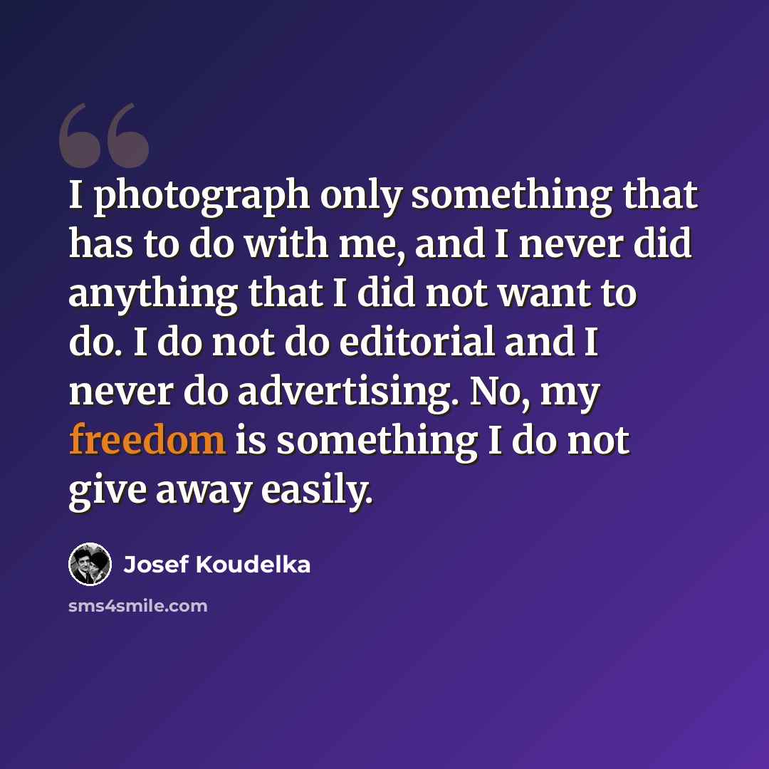 “I photograph only something that has to do with me, and I never did anything that I did not want to do. I do not do editorial and I never do advertising. No, my freedom is something I do not give away easily.” quote by Josef Koudelka