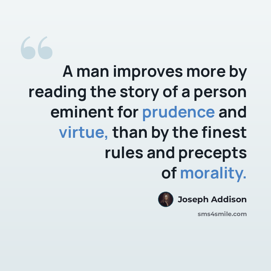 “A man improves more by reading the story of a person eminent for prudence and virtue, than by the finest rules and precepts of morality.” quote by Joseph Addison