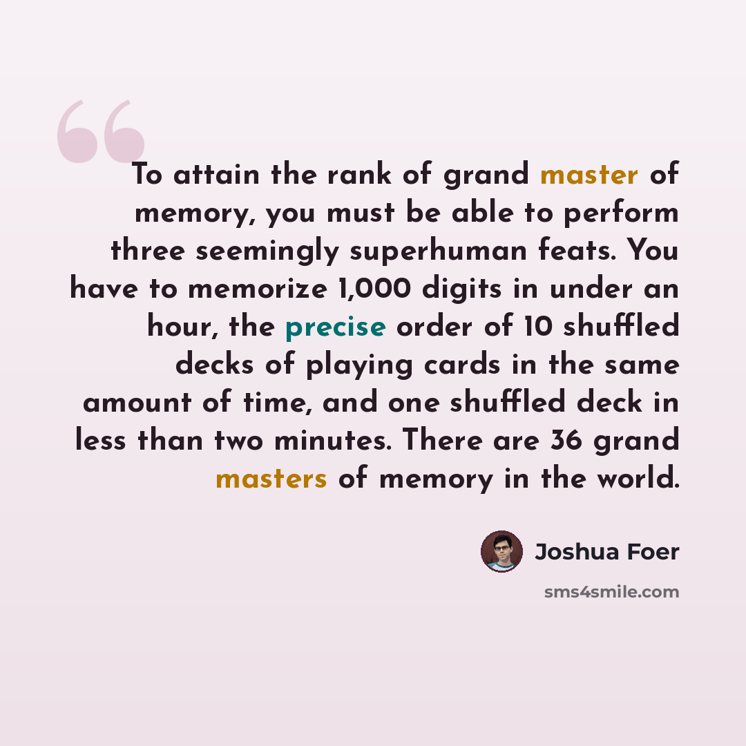 “To attain the rank of grand master of memory, you must be able to perform three seemingly superhuman feats. You have to memorize 1,000 digits in under an hour, the precise order of 10 shuffled decks of playing cards in the same amount of time, and one shuffled deck in less than two minutes. There…” quote by Joshua Foer