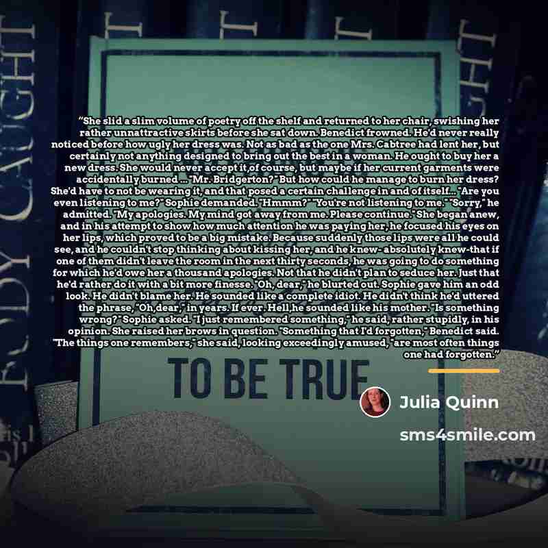 “She slid a slim volume of poetry off the shelf and returned to her chair, swishing her rather unnattractive skirts before she sat down. Benedict frowned. He'd never really noticed before how ugly her dress was. Not as bad as the one Mrs. Cabtree had lent her, but certainly not anything designed to…” quote by Julia Quinn