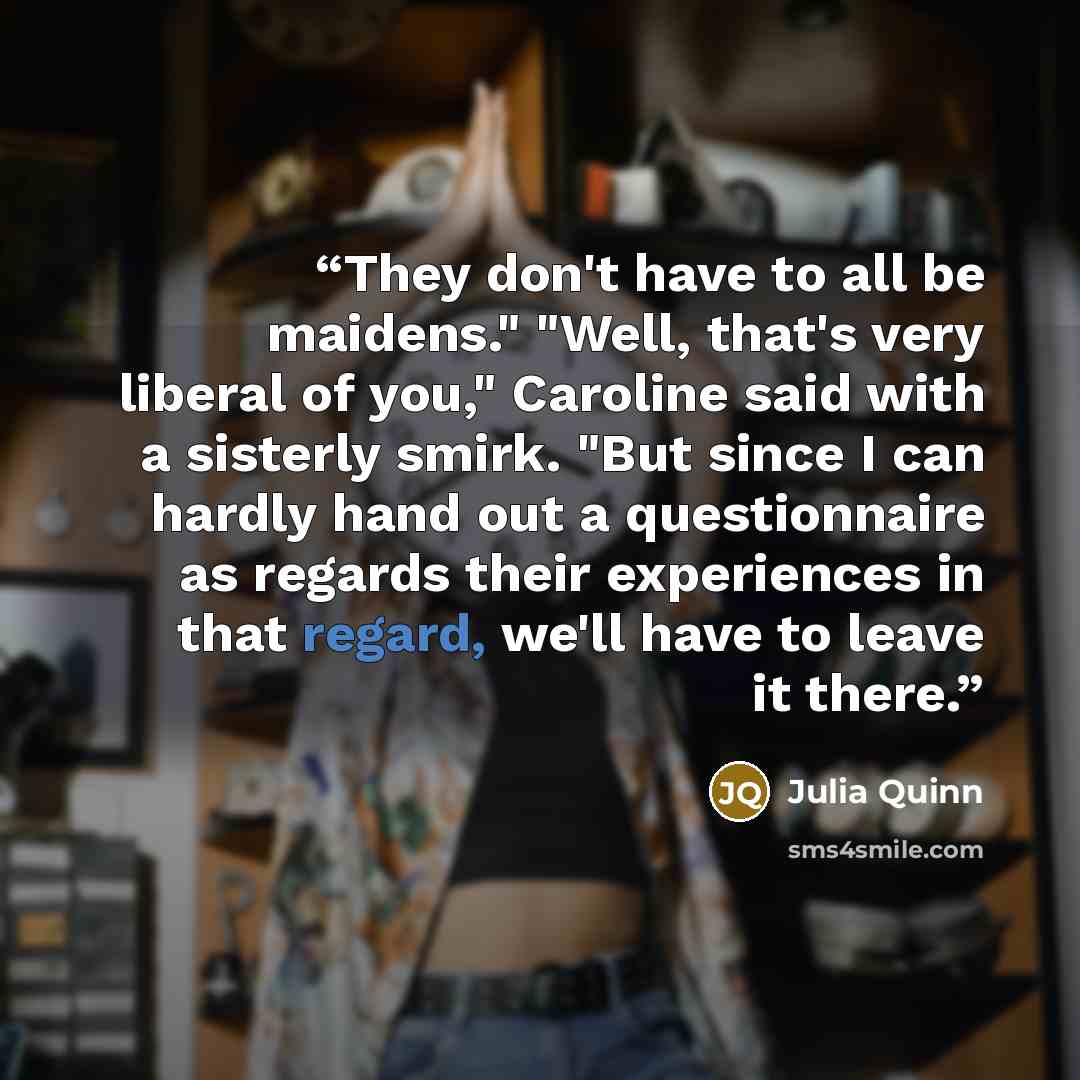 “They don't have to all be maidens." "Well, that's very liberal of you," Caroline said with a sisterly smirk. "But since I can hardly hand out a questionnaire as regards their experiences in that regard, we'll have to leave it there.” quote by Julia Quinn