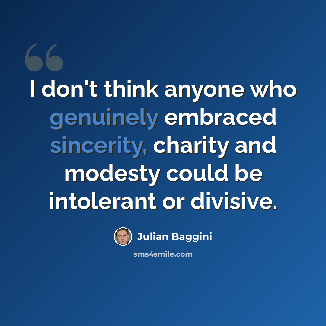 “I don't think anyone who genuinely embraced sincerity, charity and modesty could be intolerant or divisive.” quote by Julian Baggini
