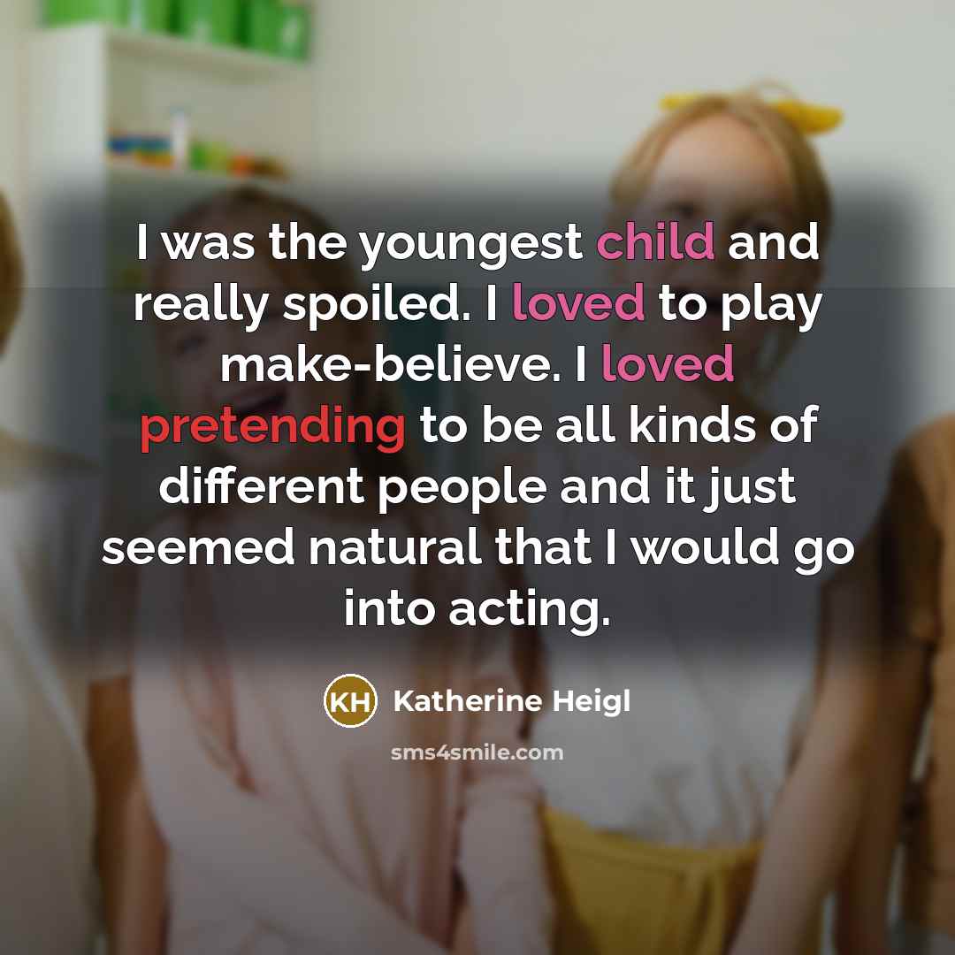 “I was the youngest child and really spoiled. I loved to play make-believe. I loved pretending to be all kinds of different people and it just seemed natural that I would go into acting.” quote by Katherine Heigl